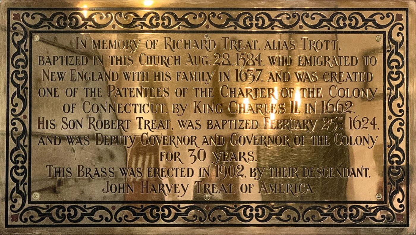 The brass tablet of 1902 in memory of Richard Treat, alias Trott, baptised in this church in 1584, and his son Robert, Governor of Connecticut, erected by their descendant John Harvey Treat of America